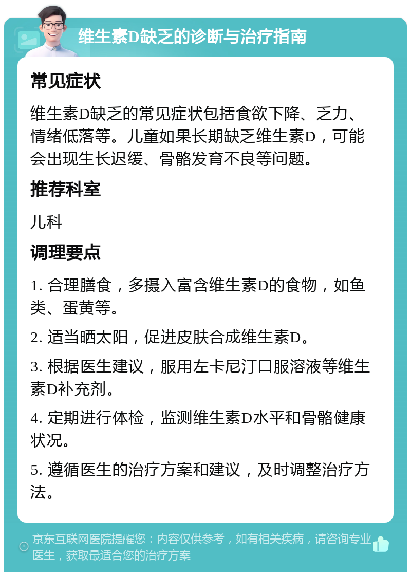 维生素D缺乏的诊断与治疗指南 常见症状 维生素D缺乏的常见症状包括食欲下降、乏力、情绪低落等。儿童如果长期缺乏维生素D，可能会出现生长迟缓、骨骼发育不良等问题。 推荐科室 儿科 调理要点 1. 合理膳食，多摄入富含维生素D的食物，如鱼类、蛋黄等。 2. 适当晒太阳，促进皮肤合成维生素D。 3. 根据医生建议，服用左卡尼汀口服溶液等维生素D补充剂。 4. 定期进行体检，监测维生素D水平和骨骼健康状况。 5. 遵循医生的治疗方案和建议，及时调整治疗方法。