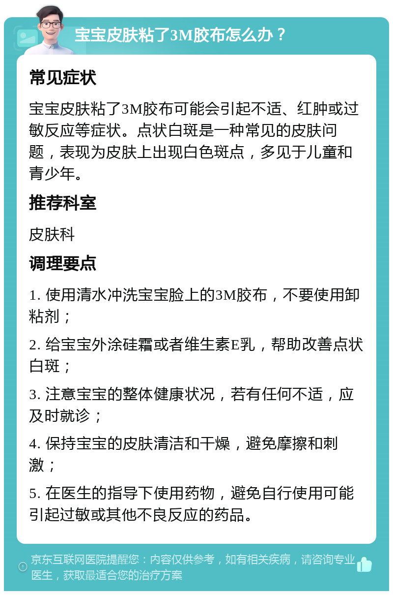 宝宝皮肤粘了3M胶布怎么办？ 常见症状 宝宝皮肤粘了3M胶布可能会引起不适、红肿或过敏反应等症状。点状白斑是一种常见的皮肤问题，表现为皮肤上出现白色斑点，多见于儿童和青少年。 推荐科室 皮肤科 调理要点 1. 使用清水冲洗宝宝脸上的3M胶布，不要使用卸粘剂； 2. 给宝宝外涂硅霜或者维生素E乳，帮助改善点状白斑； 3. 注意宝宝的整体健康状况，若有任何不适，应及时就诊； 4. 保持宝宝的皮肤清洁和干燥，避免摩擦和刺激； 5. 在医生的指导下使用药物，避免自行使用可能引起过敏或其他不良反应的药品。