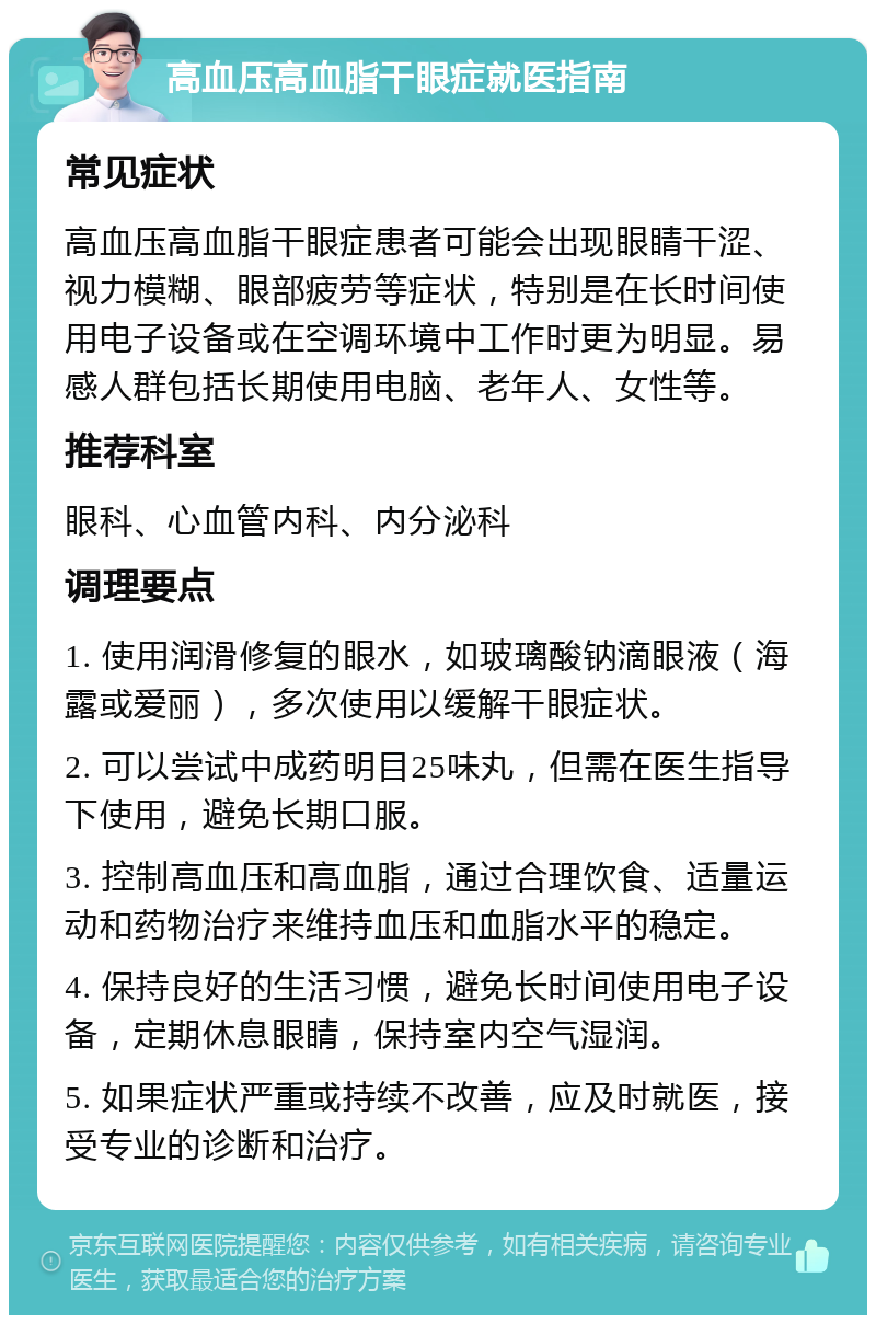 高血压高血脂干眼症就医指南 常见症状 高血压高血脂干眼症患者可能会出现眼睛干涩、视力模糊、眼部疲劳等症状，特别是在长时间使用电子设备或在空调环境中工作时更为明显。易感人群包括长期使用电脑、老年人、女性等。 推荐科室 眼科、心血管内科、内分泌科 调理要点 1. 使用润滑修复的眼水，如玻璃酸钠滴眼液（海露或爱丽），多次使用以缓解干眼症状。 2. 可以尝试中成药明目25味丸，但需在医生指导下使用，避免长期口服。 3. 控制高血压和高血脂，通过合理饮食、适量运动和药物治疗来维持血压和血脂水平的稳定。 4. 保持良好的生活习惯，避免长时间使用电子设备，定期休息眼睛，保持室内空气湿润。 5. 如果症状严重或持续不改善，应及时就医，接受专业的诊断和治疗。