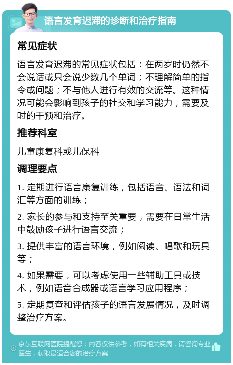 语言发育迟滞的诊断和治疗指南 常见症状 语言发育迟滞的常见症状包括：在两岁时仍然不会说话或只会说少数几个单词；不理解简单的指令或问题；不与他人进行有效的交流等。这种情况可能会影响到孩子的社交和学习能力，需要及时的干预和治疗。 推荐科室 儿童康复科或儿保科 调理要点 1. 定期进行语言康复训练，包括语音、语法和词汇等方面的训练； 2. 家长的参与和支持至关重要，需要在日常生活中鼓励孩子进行语言交流； 3. 提供丰富的语言环境，例如阅读、唱歌和玩具等； 4. 如果需要，可以考虑使用一些辅助工具或技术，例如语音合成器或语言学习应用程序； 5. 定期复查和评估孩子的语言发展情况，及时调整治疗方案。