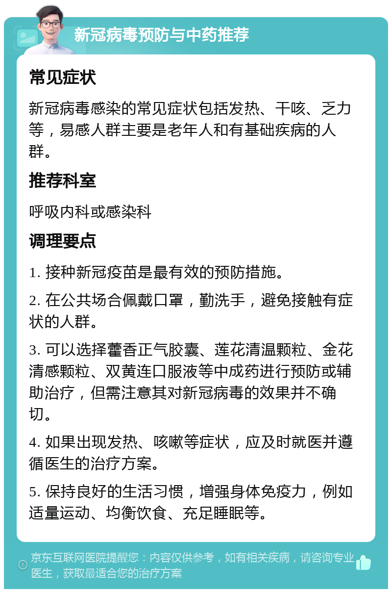 新冠病毒预防与中药推荐 常见症状 新冠病毒感染的常见症状包括发热、干咳、乏力等，易感人群主要是老年人和有基础疾病的人群。 推荐科室 呼吸内科或感染科 调理要点 1. 接种新冠疫苗是最有效的预防措施。 2. 在公共场合佩戴口罩，勤洗手，避免接触有症状的人群。 3. 可以选择藿香正气胶囊、莲花清温颗粒、金花清感颗粒、双黄连口服液等中成药进行预防或辅助治疗，但需注意其对新冠病毒的效果并不确切。 4. 如果出现发热、咳嗽等症状，应及时就医并遵循医生的治疗方案。 5. 保持良好的生活习惯，增强身体免疫力，例如适量运动、均衡饮食、充足睡眠等。