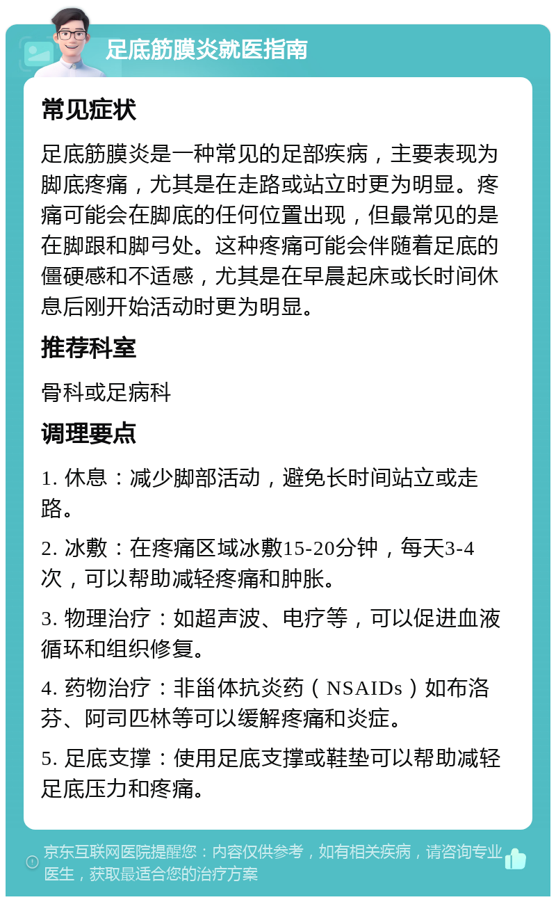 足底筋膜炎就医指南 常见症状 足底筋膜炎是一种常见的足部疾病，主要表现为脚底疼痛，尤其是在走路或站立时更为明显。疼痛可能会在脚底的任何位置出现，但最常见的是在脚跟和脚弓处。这种疼痛可能会伴随着足底的僵硬感和不适感，尤其是在早晨起床或长时间休息后刚开始活动时更为明显。 推荐科室 骨科或足病科 调理要点 1. 休息：减少脚部活动，避免长时间站立或走路。 2. 冰敷：在疼痛区域冰敷15-20分钟，每天3-4次，可以帮助减轻疼痛和肿胀。 3. 物理治疗：如超声波、电疗等，可以促进血液循环和组织修复。 4. 药物治疗：非甾体抗炎药（NSAIDs）如布洛芬、阿司匹林等可以缓解疼痛和炎症。 5. 足底支撑：使用足底支撑或鞋垫可以帮助减轻足底压力和疼痛。