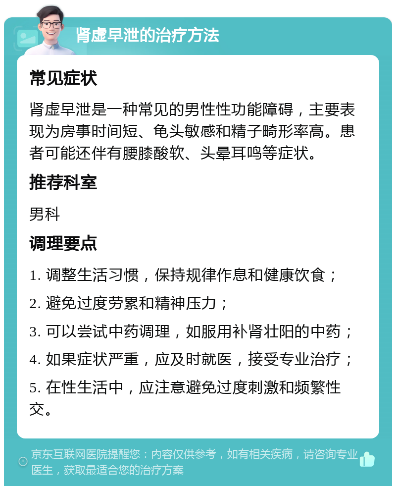 肾虚早泄的治疗方法 常见症状 肾虚早泄是一种常见的男性性功能障碍，主要表现为房事时间短、龟头敏感和精子畸形率高。患者可能还伴有腰膝酸软、头晕耳鸣等症状。 推荐科室 男科 调理要点 1. 调整生活习惯，保持规律作息和健康饮食； 2. 避免过度劳累和精神压力； 3. 可以尝试中药调理，如服用补肾壮阳的中药； 4. 如果症状严重，应及时就医，接受专业治疗； 5. 在性生活中，应注意避免过度刺激和频繁性交。