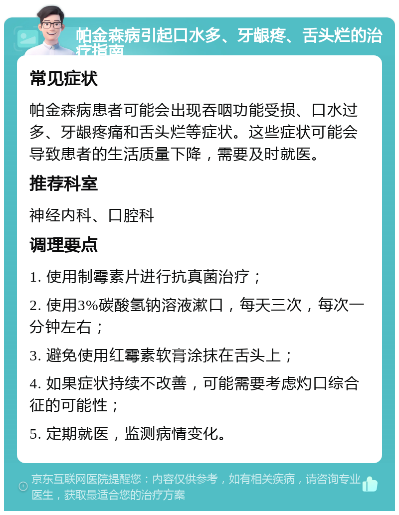 帕金森病引起口水多、牙龈疼、舌头烂的治疗指南 常见症状 帕金森病患者可能会出现吞咽功能受损、口水过多、牙龈疼痛和舌头烂等症状。这些症状可能会导致患者的生活质量下降，需要及时就医。 推荐科室 神经内科、口腔科 调理要点 1. 使用制霉素片进行抗真菌治疗； 2. 使用3%碳酸氢钠溶液漱口，每天三次，每次一分钟左右； 3. 避免使用红霉素软膏涂抹在舌头上； 4. 如果症状持续不改善，可能需要考虑灼口综合征的可能性； 5. 定期就医，监测病情变化。