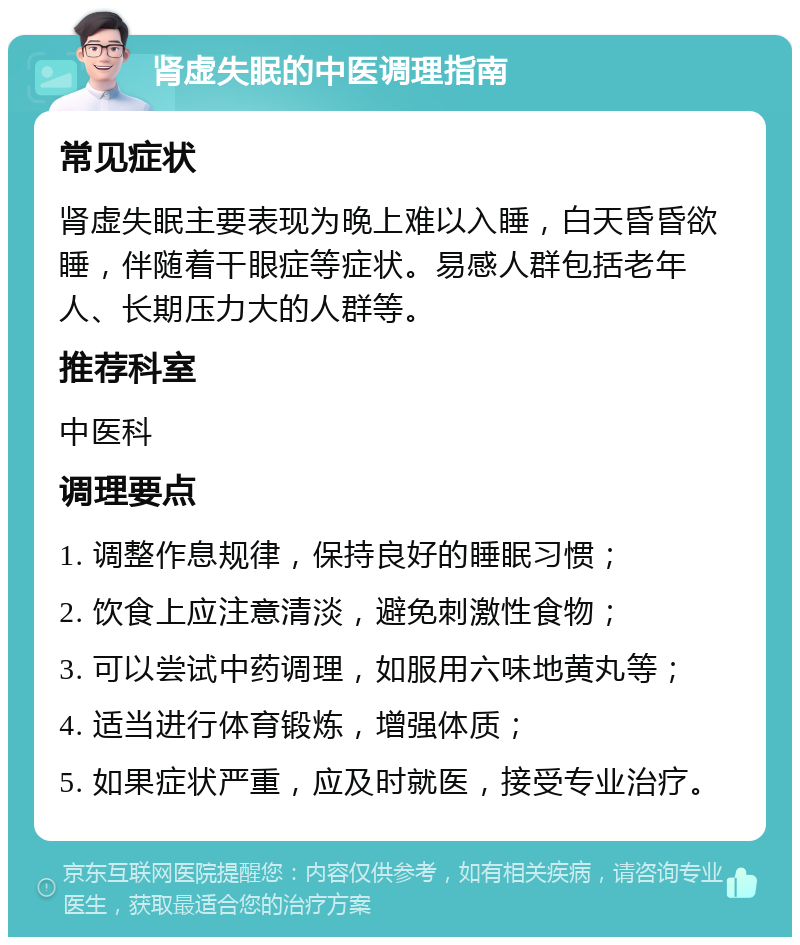 肾虚失眠的中医调理指南 常见症状 肾虚失眠主要表现为晚上难以入睡，白天昏昏欲睡，伴随着干眼症等症状。易感人群包括老年人、长期压力大的人群等。 推荐科室 中医科 调理要点 1. 调整作息规律，保持良好的睡眠习惯； 2. 饮食上应注意清淡，避免刺激性食物； 3. 可以尝试中药调理，如服用六味地黄丸等； 4. 适当进行体育锻炼，增强体质； 5. 如果症状严重，应及时就医，接受专业治疗。