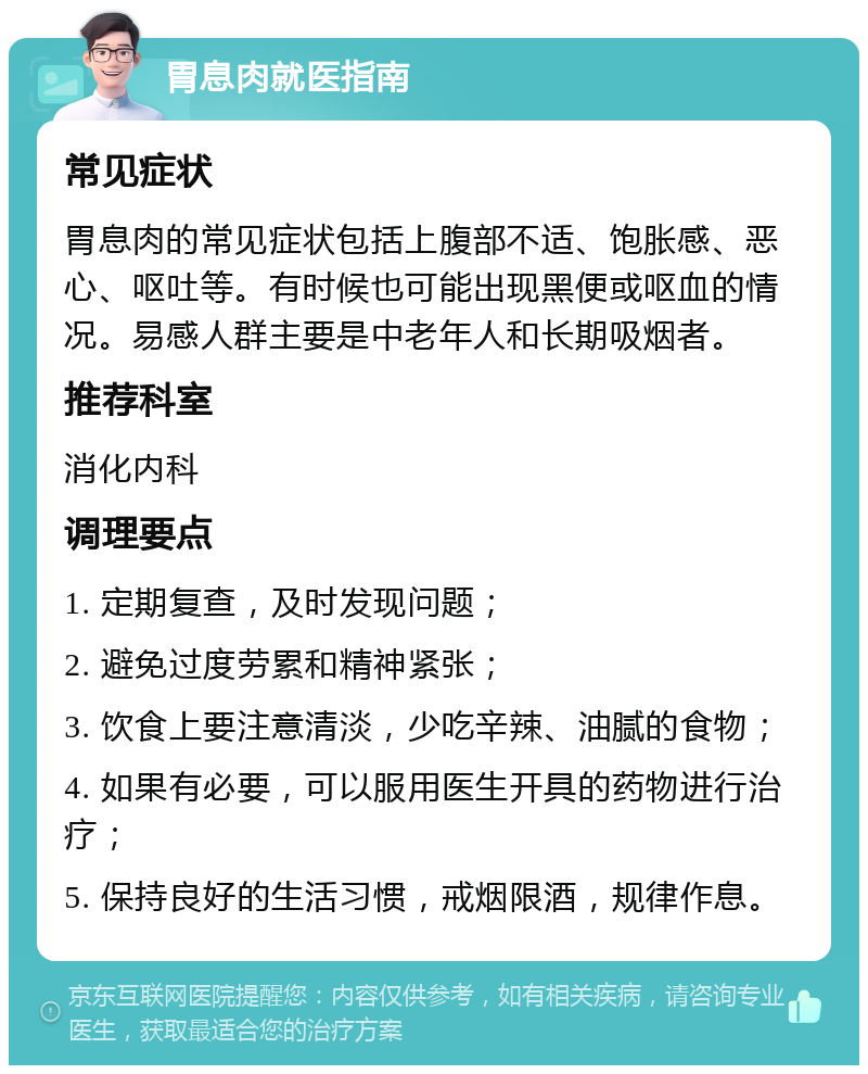 胃息肉就医指南 常见症状 胃息肉的常见症状包括上腹部不适、饱胀感、恶心、呕吐等。有时候也可能出现黑便或呕血的情况。易感人群主要是中老年人和长期吸烟者。 推荐科室 消化内科 调理要点 1. 定期复查，及时发现问题； 2. 避免过度劳累和精神紧张； 3. 饮食上要注意清淡，少吃辛辣、油腻的食物； 4. 如果有必要，可以服用医生开具的药物进行治疗； 5. 保持良好的生活习惯，戒烟限酒，规律作息。