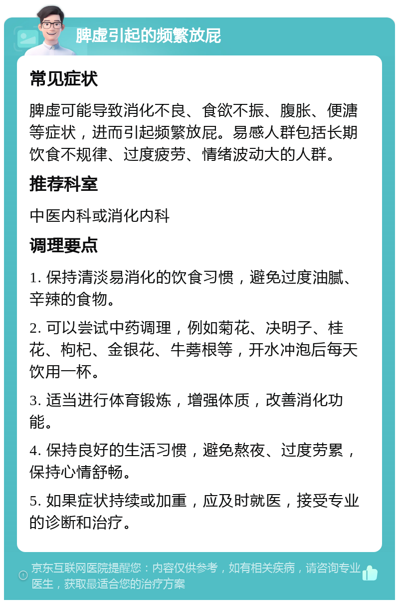 脾虚引起的频繁放屁 常见症状 脾虚可能导致消化不良、食欲不振、腹胀、便溏等症状，进而引起频繁放屁。易感人群包括长期饮食不规律、过度疲劳、情绪波动大的人群。 推荐科室 中医内科或消化内科 调理要点 1. 保持清淡易消化的饮食习惯，避免过度油腻、辛辣的食物。 2. 可以尝试中药调理，例如菊花、决明子、桂花、枸杞、金银花、牛蒡根等，开水冲泡后每天饮用一杯。 3. 适当进行体育锻炼，增强体质，改善消化功能。 4. 保持良好的生活习惯，避免熬夜、过度劳累，保持心情舒畅。 5. 如果症状持续或加重，应及时就医，接受专业的诊断和治疗。