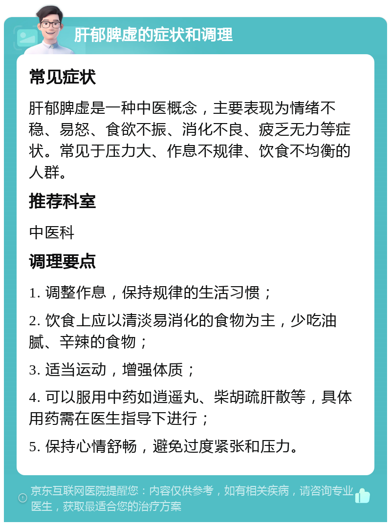 肝郁脾虚的症状和调理 常见症状 肝郁脾虚是一种中医概念，主要表现为情绪不稳、易怒、食欲不振、消化不良、疲乏无力等症状。常见于压力大、作息不规律、饮食不均衡的人群。 推荐科室 中医科 调理要点 1. 调整作息，保持规律的生活习惯； 2. 饮食上应以清淡易消化的食物为主，少吃油腻、辛辣的食物； 3. 适当运动，增强体质； 4. 可以服用中药如逍遥丸、柴胡疏肝散等，具体用药需在医生指导下进行； 5. 保持心情舒畅，避免过度紧张和压力。