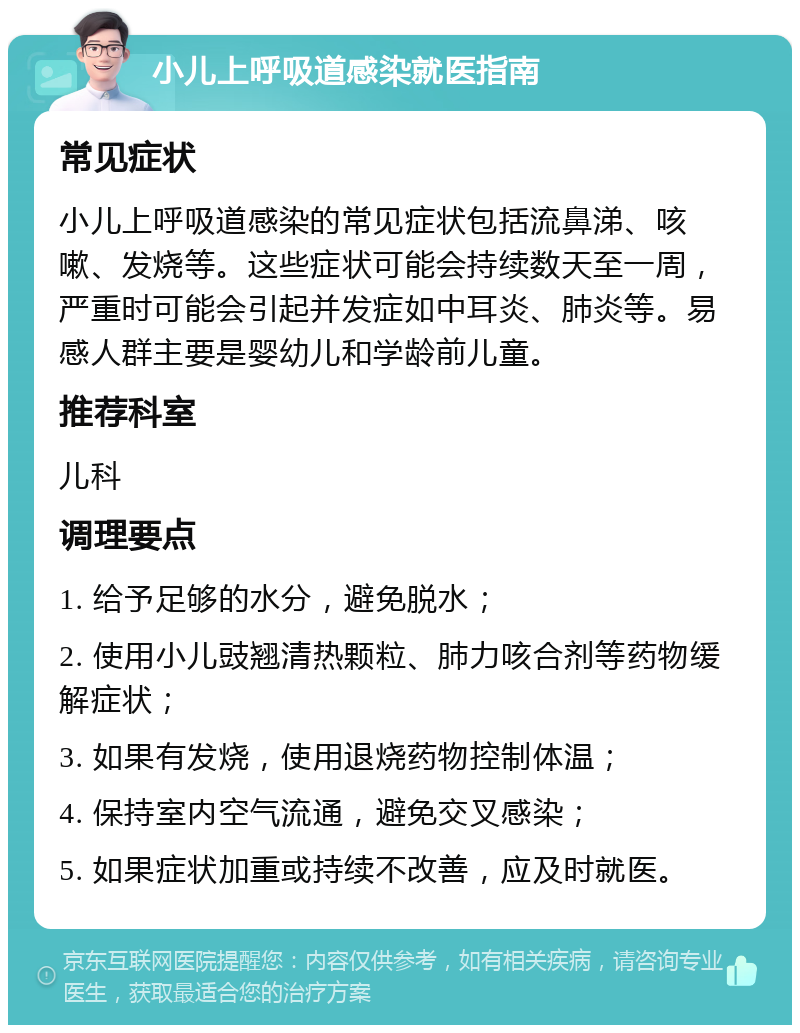 小儿上呼吸道感染就医指南 常见症状 小儿上呼吸道感染的常见症状包括流鼻涕、咳嗽、发烧等。这些症状可能会持续数天至一周，严重时可能会引起并发症如中耳炎、肺炎等。易感人群主要是婴幼儿和学龄前儿童。 推荐科室 儿科 调理要点 1. 给予足够的水分，避免脱水； 2. 使用小儿豉翘清热颗粒、肺力咳合剂等药物缓解症状； 3. 如果有发烧，使用退烧药物控制体温； 4. 保持室内空气流通，避免交叉感染； 5. 如果症状加重或持续不改善，应及时就医。