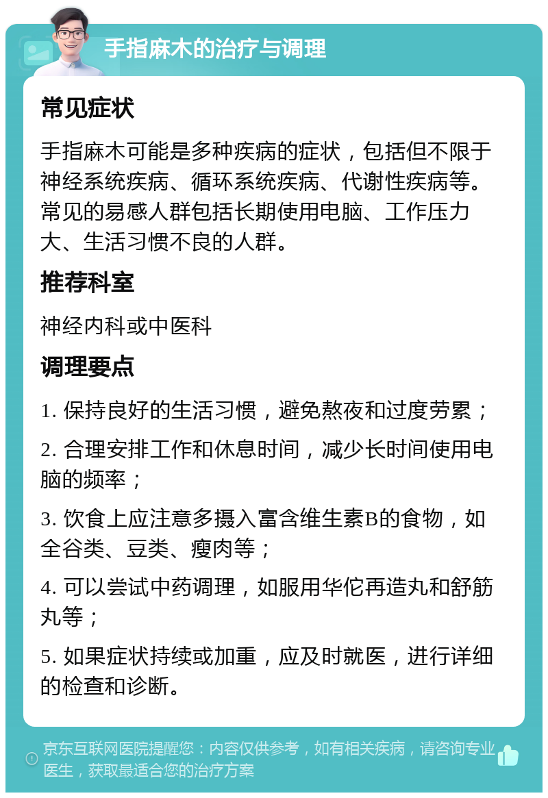 手指麻木的治疗与调理 常见症状 手指麻木可能是多种疾病的症状，包括但不限于神经系统疾病、循环系统疾病、代谢性疾病等。常见的易感人群包括长期使用电脑、工作压力大、生活习惯不良的人群。 推荐科室 神经内科或中医科 调理要点 1. 保持良好的生活习惯，避免熬夜和过度劳累； 2. 合理安排工作和休息时间，减少长时间使用电脑的频率； 3. 饮食上应注意多摄入富含维生素B的食物，如全谷类、豆类、瘦肉等； 4. 可以尝试中药调理，如服用华佗再造丸和舒筋丸等； 5. 如果症状持续或加重，应及时就医，进行详细的检查和诊断。