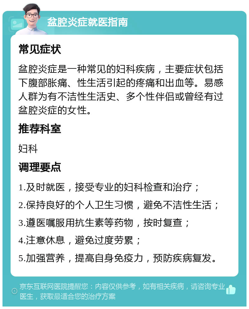 盆腔炎症就医指南 常见症状 盆腔炎症是一种常见的妇科疾病，主要症状包括下腹部胀痛、性生活引起的疼痛和出血等。易感人群为有不洁性生活史、多个性伴侣或曾经有过盆腔炎症的女性。 推荐科室 妇科 调理要点 1.及时就医，接受专业的妇科检查和治疗； 2.保持良好的个人卫生习惯，避免不洁性生活； 3.遵医嘱服用抗生素等药物，按时复查； 4.注意休息，避免过度劳累； 5.加强营养，提高自身免疫力，预防疾病复发。