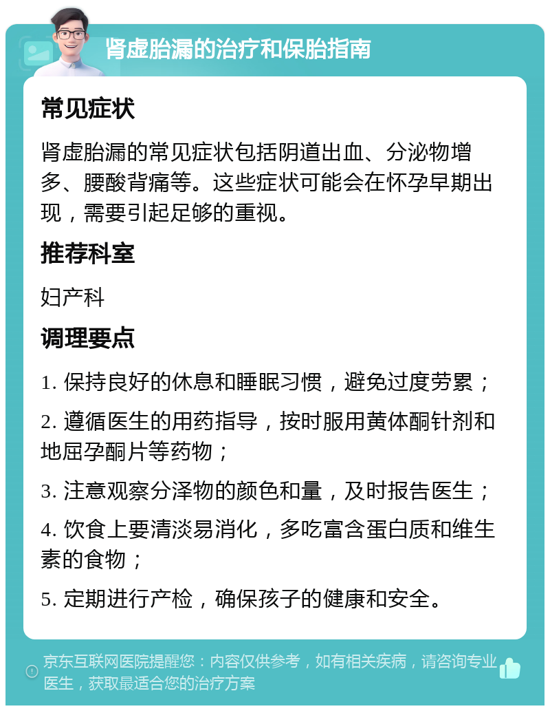 肾虚胎漏的治疗和保胎指南 常见症状 肾虚胎漏的常见症状包括阴道出血、分泌物增多、腰酸背痛等。这些症状可能会在怀孕早期出现，需要引起足够的重视。 推荐科室 妇产科 调理要点 1. 保持良好的休息和睡眠习惯，避免过度劳累； 2. 遵循医生的用药指导，按时服用黄体酮针剂和地屈孕酮片等药物； 3. 注意观察分泽物的颜色和量，及时报告医生； 4. 饮食上要清淡易消化，多吃富含蛋白质和维生素的食物； 5. 定期进行产检，确保孩子的健康和安全。