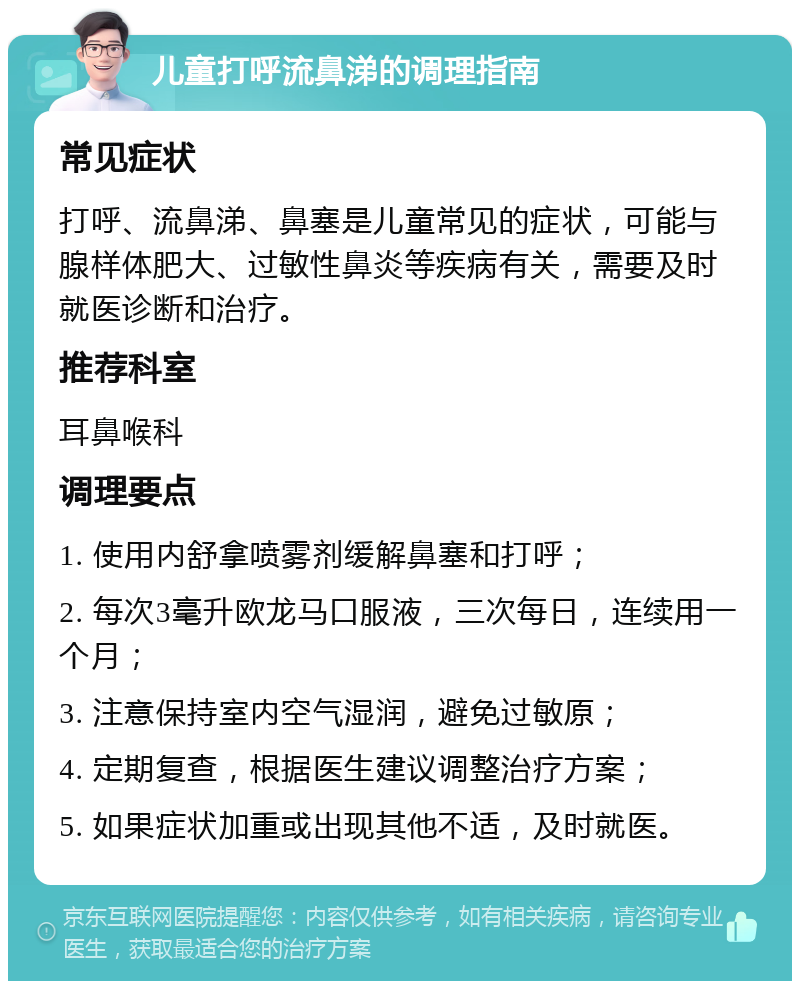 儿童打呼流鼻涕的调理指南 常见症状 打呼、流鼻涕、鼻塞是儿童常见的症状，可能与腺样体肥大、过敏性鼻炎等疾病有关，需要及时就医诊断和治疗。 推荐科室 耳鼻喉科 调理要点 1. 使用内舒拿喷雾剂缓解鼻塞和打呼； 2. 每次3毫升欧龙马口服液，三次每日，连续用一个月； 3. 注意保持室内空气湿润，避免过敏原； 4. 定期复查，根据医生建议调整治疗方案； 5. 如果症状加重或出现其他不适，及时就医。