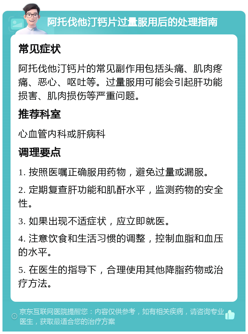 阿托伐他汀钙片过量服用后的处理指南 常见症状 阿托伐他汀钙片的常见副作用包括头痛、肌肉疼痛、恶心、呕吐等。过量服用可能会引起肝功能损害、肌肉损伤等严重问题。 推荐科室 心血管内科或肝病科 调理要点 1. 按照医嘱正确服用药物，避免过量或漏服。 2. 定期复查肝功能和肌酐水平，监测药物的安全性。 3. 如果出现不适症状，应立即就医。 4. 注意饮食和生活习惯的调整，控制血脂和血压的水平。 5. 在医生的指导下，合理使用其他降脂药物或治疗方法。