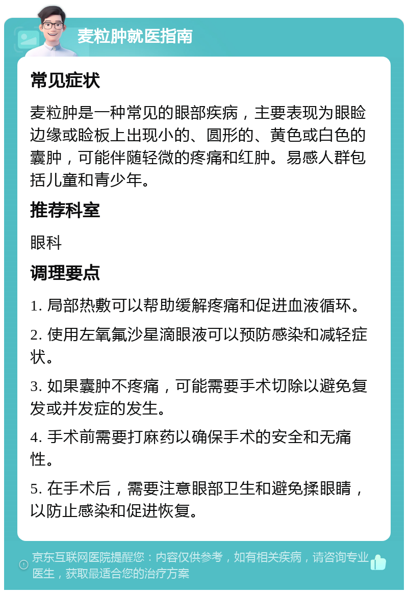 麦粒肿就医指南 常见症状 麦粒肿是一种常见的眼部疾病，主要表现为眼睑边缘或睑板上出现小的、圆形的、黄色或白色的囊肿，可能伴随轻微的疼痛和红肿。易感人群包括儿童和青少年。 推荐科室 眼科 调理要点 1. 局部热敷可以帮助缓解疼痛和促进血液循环。 2. 使用左氧氟沙星滴眼液可以预防感染和减轻症状。 3. 如果囊肿不疼痛，可能需要手术切除以避免复发或并发症的发生。 4. 手术前需要打麻药以确保手术的安全和无痛性。 5. 在手术后，需要注意眼部卫生和避免揉眼睛，以防止感染和促进恢复。