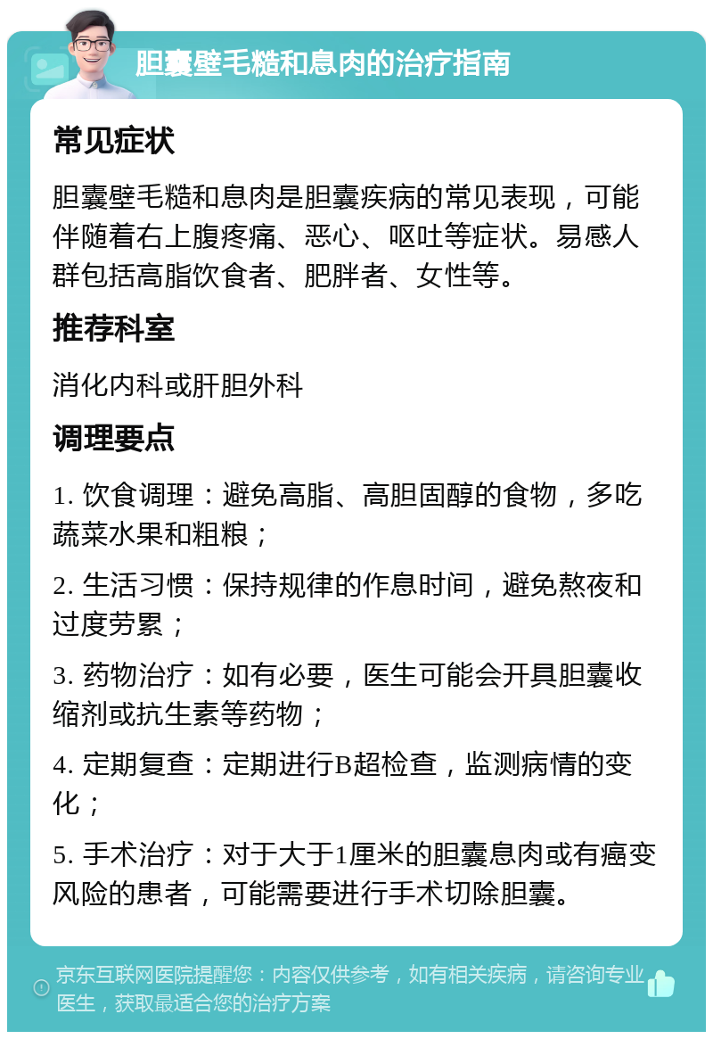 胆囊壁毛糙和息肉的治疗指南 常见症状 胆囊壁毛糙和息肉是胆囊疾病的常见表现，可能伴随着右上腹疼痛、恶心、呕吐等症状。易感人群包括高脂饮食者、肥胖者、女性等。 推荐科室 消化内科或肝胆外科 调理要点 1. 饮食调理：避免高脂、高胆固醇的食物，多吃蔬菜水果和粗粮； 2. 生活习惯：保持规律的作息时间，避免熬夜和过度劳累； 3. 药物治疗：如有必要，医生可能会开具胆囊收缩剂或抗生素等药物； 4. 定期复查：定期进行B超检查，监测病情的变化； 5. 手术治疗：对于大于1厘米的胆囊息肉或有癌变风险的患者，可能需要进行手术切除胆囊。