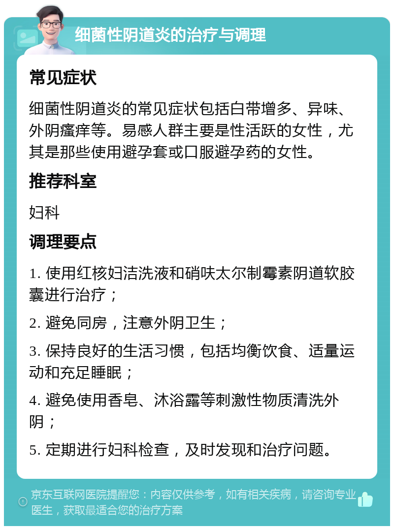 细菌性阴道炎的治疗与调理 常见症状 细菌性阴道炎的常见症状包括白带增多、异味、外阴瘙痒等。易感人群主要是性活跃的女性，尤其是那些使用避孕套或口服避孕药的女性。 推荐科室 妇科 调理要点 1. 使用红核妇洁洗液和硝呋太尔制霉素阴道软胶囊进行治疗； 2. 避免同房，注意外阴卫生； 3. 保持良好的生活习惯，包括均衡饮食、适量运动和充足睡眠； 4. 避免使用香皂、沐浴露等刺激性物质清洗外阴； 5. 定期进行妇科检查，及时发现和治疗问题。