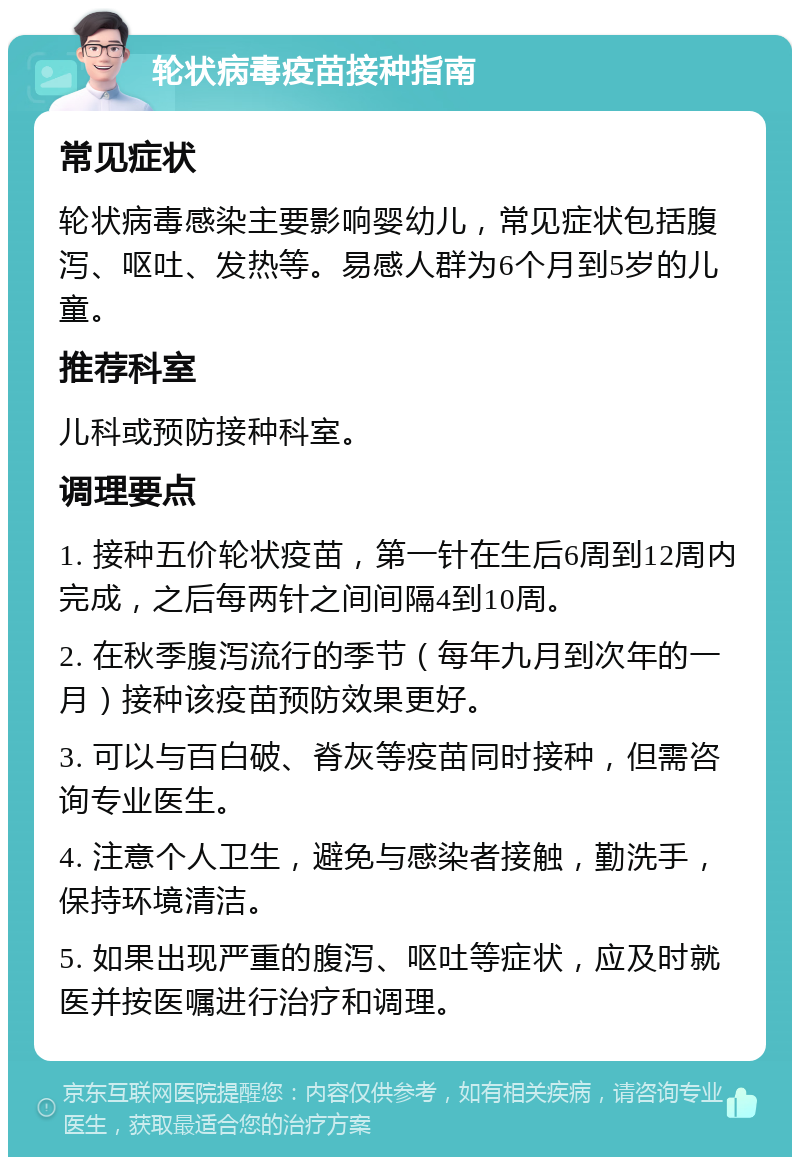 轮状病毒疫苗接种指南 常见症状 轮状病毒感染主要影响婴幼儿，常见症状包括腹泻、呕吐、发热等。易感人群为6个月到5岁的儿童。 推荐科室 儿科或预防接种科室。 调理要点 1. 接种五价轮状疫苗，第一针在生后6周到12周内完成，之后每两针之间间隔4到10周。 2. 在秋季腹泻流行的季节（每年九月到次年的一月）接种该疫苗预防效果更好。 3. 可以与百白破、脊灰等疫苗同时接种，但需咨询专业医生。 4. 注意个人卫生，避免与感染者接触，勤洗手，保持环境清洁。 5. 如果出现严重的腹泻、呕吐等症状，应及时就医并按医嘱进行治疗和调理。