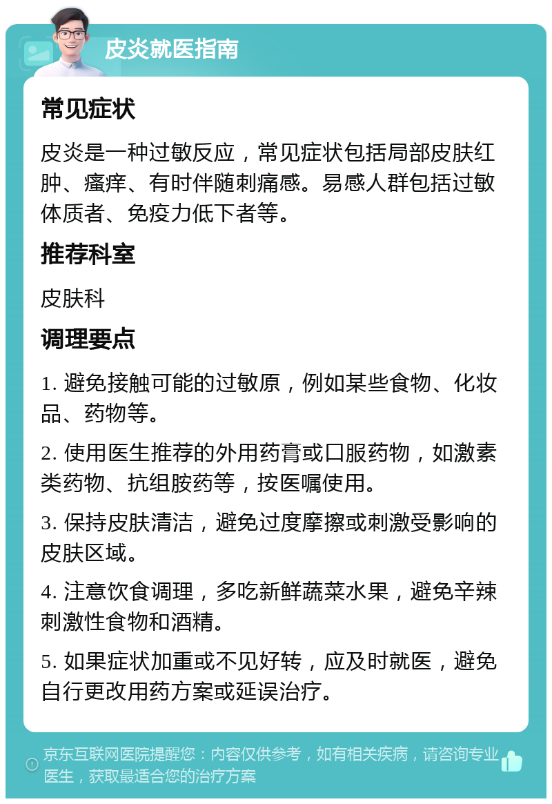 皮炎就医指南 常见症状 皮炎是一种过敏反应，常见症状包括局部皮肤红肿、瘙痒、有时伴随刺痛感。易感人群包括过敏体质者、免疫力低下者等。 推荐科室 皮肤科 调理要点 1. 避免接触可能的过敏原，例如某些食物、化妆品、药物等。 2. 使用医生推荐的外用药膏或口服药物，如激素类药物、抗组胺药等，按医嘱使用。 3. 保持皮肤清洁，避免过度摩擦或刺激受影响的皮肤区域。 4. 注意饮食调理，多吃新鲜蔬菜水果，避免辛辣刺激性食物和酒精。 5. 如果症状加重或不见好转，应及时就医，避免自行更改用药方案或延误治疗。