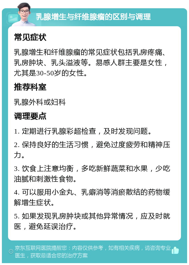 乳腺增生与纤维腺瘤的区别与调理 常见症状 乳腺增生和纤维腺瘤的常见症状包括乳房疼痛、乳房肿块、乳头溢液等。易感人群主要是女性，尤其是30-50岁的女性。 推荐科室 乳腺外科或妇科 调理要点 1. 定期进行乳腺彩超检查，及时发现问题。 2. 保持良好的生活习惯，避免过度疲劳和精神压力。 3. 饮食上注意均衡，多吃新鲜蔬菜和水果，少吃油腻和刺激性食物。 4. 可以服用小金丸、乳癖消等消瘀散结的药物缓解增生症状。 5. 如果发现乳房肿块或其他异常情况，应及时就医，避免延误治疗。