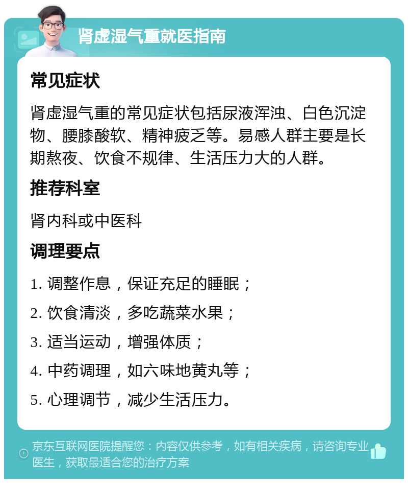 肾虚湿气重就医指南 常见症状 肾虚湿气重的常见症状包括尿液浑浊、白色沉淀物、腰膝酸软、精神疲乏等。易感人群主要是长期熬夜、饮食不规律、生活压力大的人群。 推荐科室 肾内科或中医科 调理要点 1. 调整作息，保证充足的睡眠； 2. 饮食清淡，多吃蔬菜水果； 3. 适当运动，增强体质； 4. 中药调理，如六味地黄丸等； 5. 心理调节，减少生活压力。