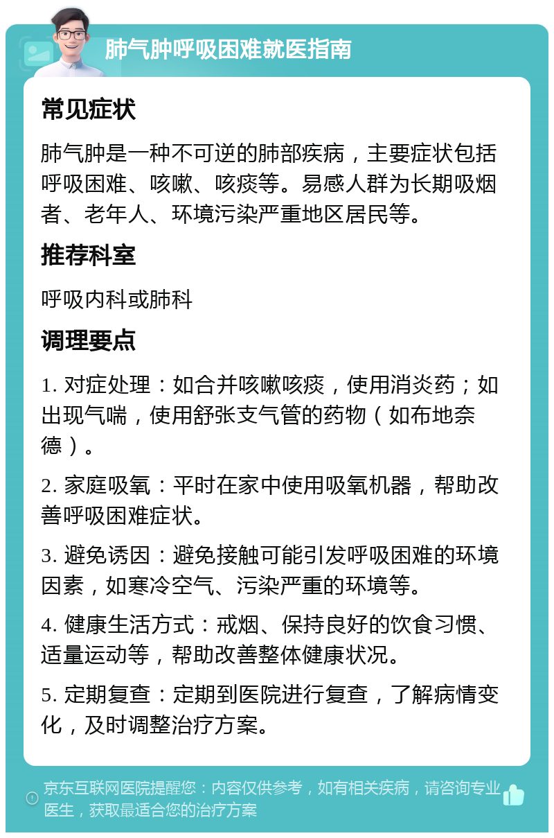 肺气肿呼吸困难就医指南 常见症状 肺气肿是一种不可逆的肺部疾病，主要症状包括呼吸困难、咳嗽、咳痰等。易感人群为长期吸烟者、老年人、环境污染严重地区居民等。 推荐科室 呼吸内科或肺科 调理要点 1. 对症处理：如合并咳嗽咳痰，使用消炎药；如出现气喘，使用舒张支气管的药物（如布地奈德）。 2. 家庭吸氧：平时在家中使用吸氧机器，帮助改善呼吸困难症状。 3. 避免诱因：避免接触可能引发呼吸困难的环境因素，如寒冷空气、污染严重的环境等。 4. 健康生活方式：戒烟、保持良好的饮食习惯、适量运动等，帮助改善整体健康状况。 5. 定期复查：定期到医院进行复查，了解病情变化，及时调整治疗方案。