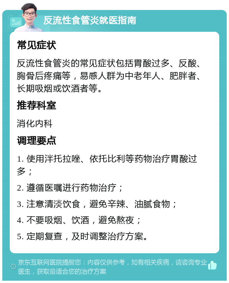 反流性食管炎就医指南 常见症状 反流性食管炎的常见症状包括胃酸过多、反酸、胸骨后疼痛等，易感人群为中老年人、肥胖者、长期吸烟或饮酒者等。 推荐科室 消化内科 调理要点 1. 使用泮托拉唑、依托比利等药物治疗胃酸过多； 2. 遵循医嘱进行药物治疗； 3. 注意清淡饮食，避免辛辣、油腻食物； 4. 不要吸烟、饮酒，避免熬夜； 5. 定期复查，及时调整治疗方案。