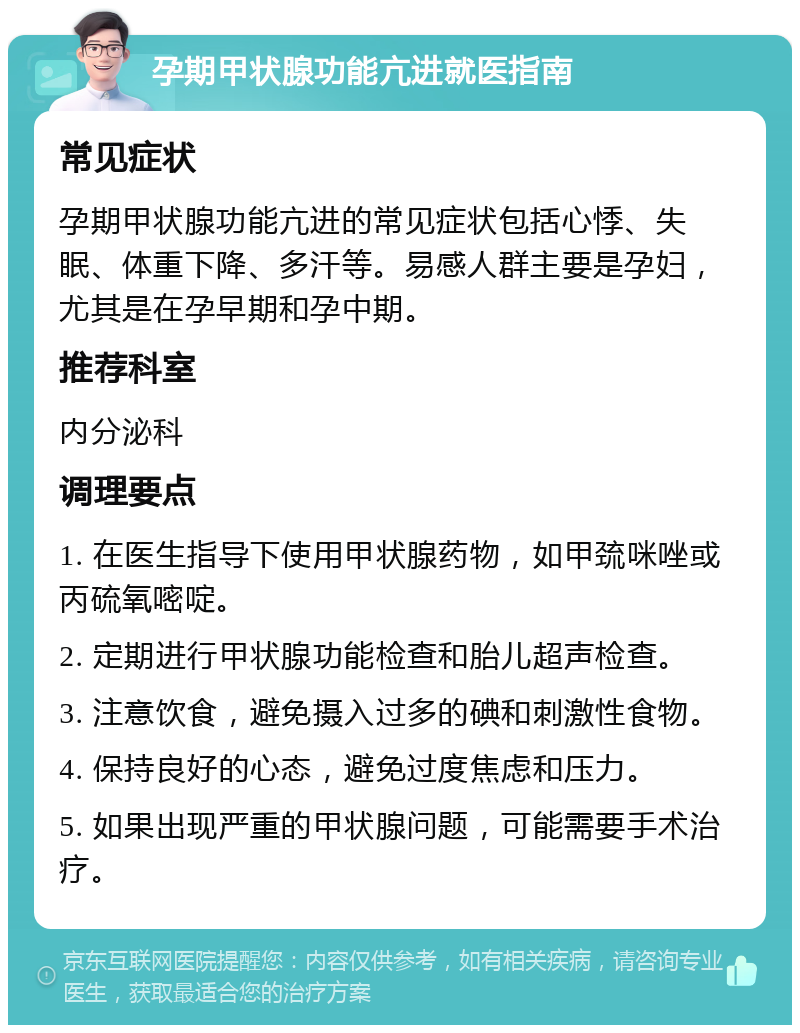 孕期甲状腺功能亢进就医指南 常见症状 孕期甲状腺功能亢进的常见症状包括心悸、失眠、体重下降、多汗等。易感人群主要是孕妇，尤其是在孕早期和孕中期。 推荐科室 内分泌科 调理要点 1. 在医生指导下使用甲状腺药物，如甲巯咪唑或丙硫氧嘧啶。 2. 定期进行甲状腺功能检查和胎儿超声检查。 3. 注意饮食，避免摄入过多的碘和刺激性食物。 4. 保持良好的心态，避免过度焦虑和压力。 5. 如果出现严重的甲状腺问题，可能需要手术治疗。