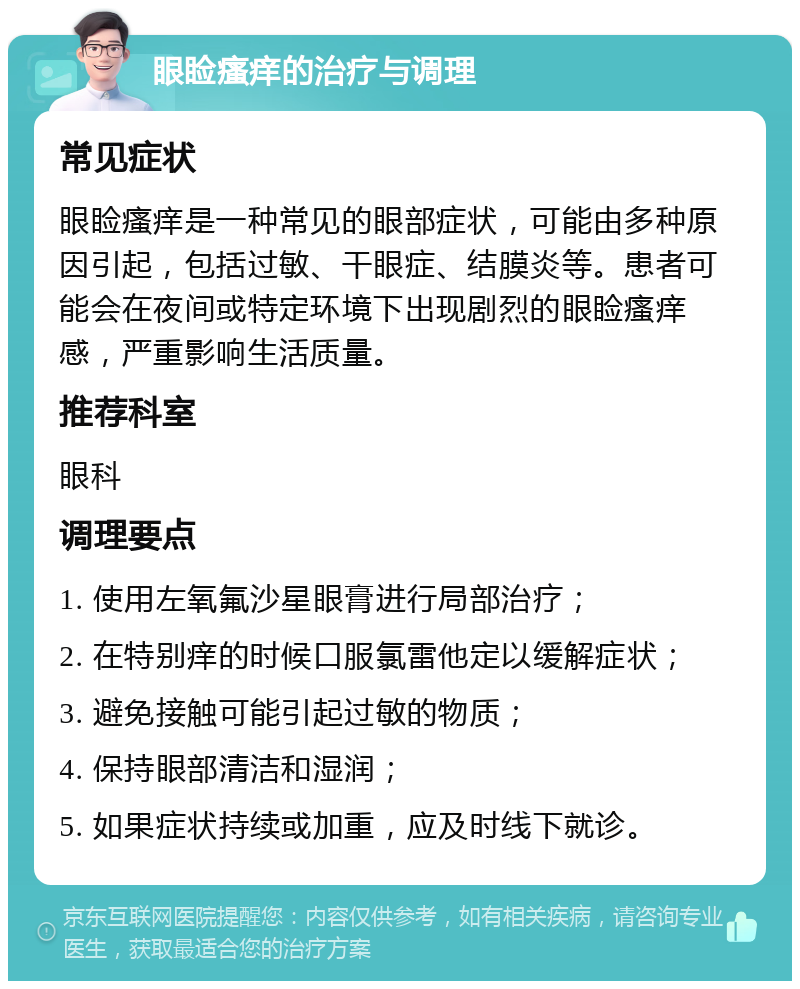 眼睑瘙痒的治疗与调理 常见症状 眼睑瘙痒是一种常见的眼部症状，可能由多种原因引起，包括过敏、干眼症、结膜炎等。患者可能会在夜间或特定环境下出现剧烈的眼睑瘙痒感，严重影响生活质量。 推荐科室 眼科 调理要点 1. 使用左氧氟沙星眼膏进行局部治疗； 2. 在特别痒的时候口服氯雷他定以缓解症状； 3. 避免接触可能引起过敏的物质； 4. 保持眼部清洁和湿润； 5. 如果症状持续或加重，应及时线下就诊。