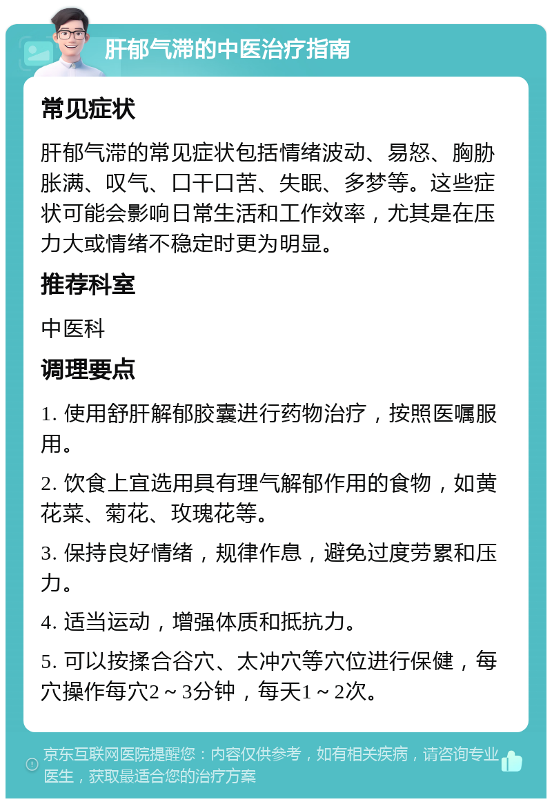 肝郁气滞的中医治疗指南 常见症状 肝郁气滞的常见症状包括情绪波动、易怒、胸胁胀满、叹气、口干口苦、失眠、多梦等。这些症状可能会影响日常生活和工作效率，尤其是在压力大或情绪不稳定时更为明显。 推荐科室 中医科 调理要点 1. 使用舒肝解郁胶囊进行药物治疗，按照医嘱服用。 2. 饮食上宜选用具有理气解郁作用的食物，如黄花菜、菊花、玫瑰花等。 3. 保持良好情绪，规律作息，避免过度劳累和压力。 4. 适当运动，增强体质和抵抗力。 5. 可以按揉合谷穴、太冲穴等穴位进行保健，每穴操作每穴2～3分钟，每天1～2次。