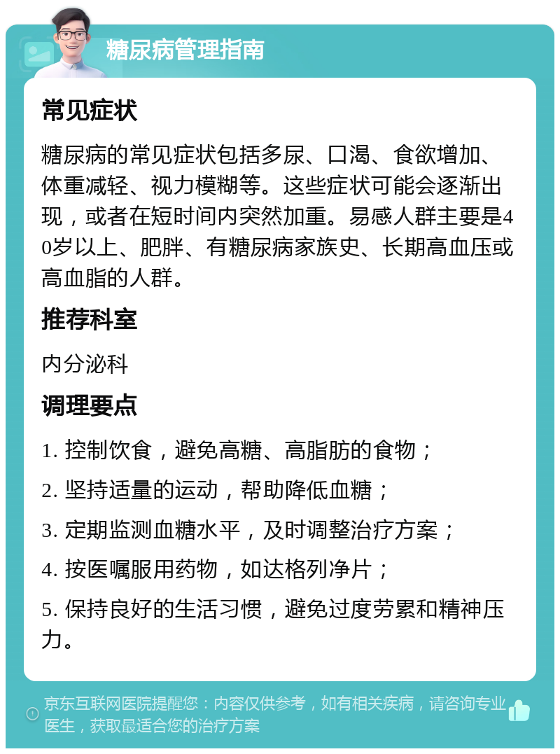 糖尿病管理指南 常见症状 糖尿病的常见症状包括多尿、口渴、食欲增加、体重减轻、视力模糊等。这些症状可能会逐渐出现，或者在短时间内突然加重。易感人群主要是40岁以上、肥胖、有糖尿病家族史、长期高血压或高血脂的人群。 推荐科室 内分泌科 调理要点 1. 控制饮食，避免高糖、高脂肪的食物； 2. 坚持适量的运动，帮助降低血糖； 3. 定期监测血糖水平，及时调整治疗方案； 4. 按医嘱服用药物，如达格列净片； 5. 保持良好的生活习惯，避免过度劳累和精神压力。