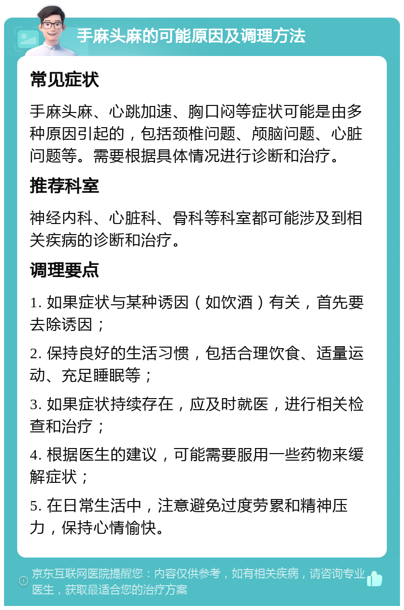 手麻头麻的可能原因及调理方法 常见症状 手麻头麻、心跳加速、胸口闷等症状可能是由多种原因引起的，包括颈椎问题、颅脑问题、心脏问题等。需要根据具体情况进行诊断和治疗。 推荐科室 神经内科、心脏科、骨科等科室都可能涉及到相关疾病的诊断和治疗。 调理要点 1. 如果症状与某种诱因（如饮酒）有关，首先要去除诱因； 2. 保持良好的生活习惯，包括合理饮食、适量运动、充足睡眠等； 3. 如果症状持续存在，应及时就医，进行相关检查和治疗； 4. 根据医生的建议，可能需要服用一些药物来缓解症状； 5. 在日常生活中，注意避免过度劳累和精神压力，保持心情愉快。