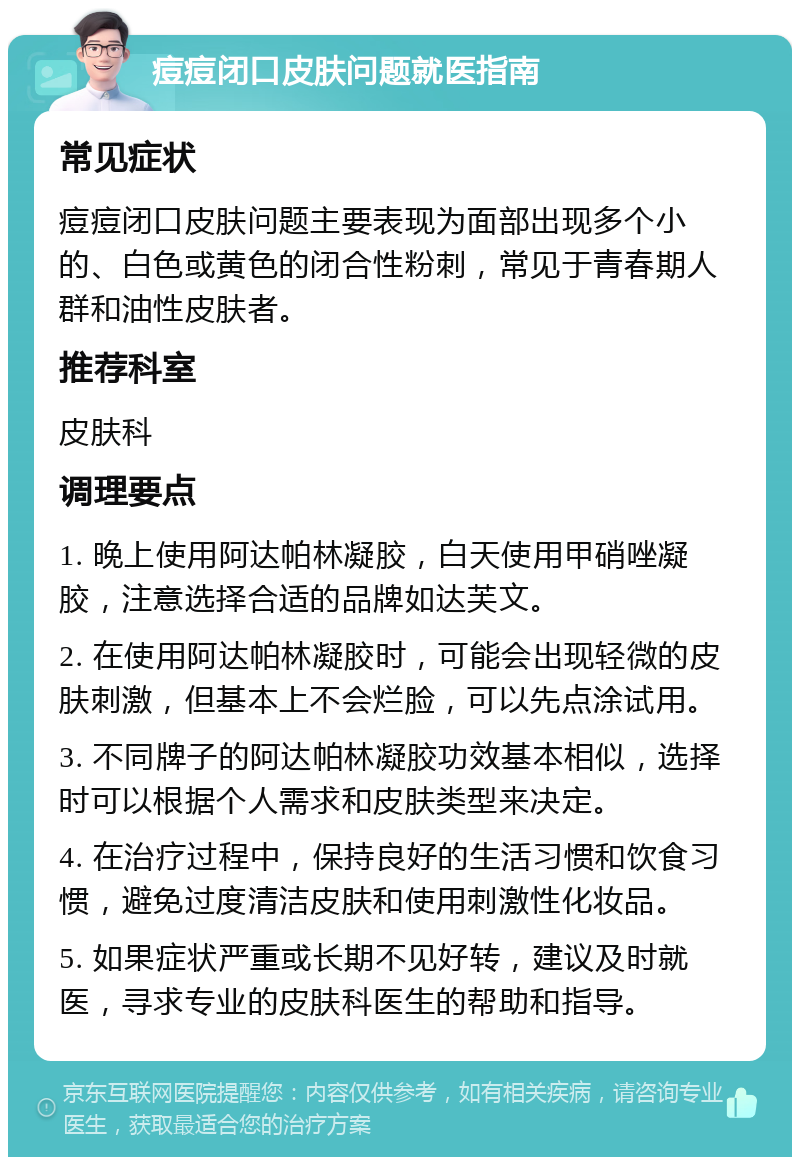 痘痘闭口皮肤问题就医指南 常见症状 痘痘闭口皮肤问题主要表现为面部出现多个小的、白色或黄色的闭合性粉刺，常见于青春期人群和油性皮肤者。 推荐科室 皮肤科 调理要点 1. 晚上使用阿达帕林凝胶，白天使用甲硝唑凝胶，注意选择合适的品牌如达芙文。 2. 在使用阿达帕林凝胶时，可能会出现轻微的皮肤刺激，但基本上不会烂脸，可以先点涂试用。 3. 不同牌子的阿达帕林凝胶功效基本相似，选择时可以根据个人需求和皮肤类型来决定。 4. 在治疗过程中，保持良好的生活习惯和饮食习惯，避免过度清洁皮肤和使用刺激性化妆品。 5. 如果症状严重或长期不见好转，建议及时就医，寻求专业的皮肤科医生的帮助和指导。