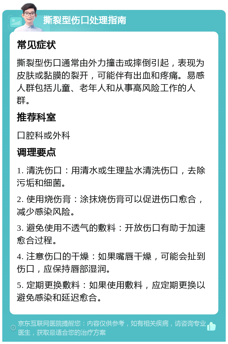 撕裂型伤口处理指南 常见症状 撕裂型伤口通常由外力撞击或摔倒引起，表现为皮肤或黏膜的裂开，可能伴有出血和疼痛。易感人群包括儿童、老年人和从事高风险工作的人群。 推荐科室 口腔科或外科 调理要点 1. 清洗伤口：用清水或生理盐水清洗伤口，去除污垢和细菌。 2. 使用烧伤膏：涂抹烧伤膏可以促进伤口愈合，减少感染风险。 3. 避免使用不透气的敷料：开放伤口有助于加速愈合过程。 4. 注意伤口的干燥：如果嘴唇干燥，可能会扯到伤口，应保持唇部湿润。 5. 定期更换敷料：如果使用敷料，应定期更换以避免感染和延迟愈合。