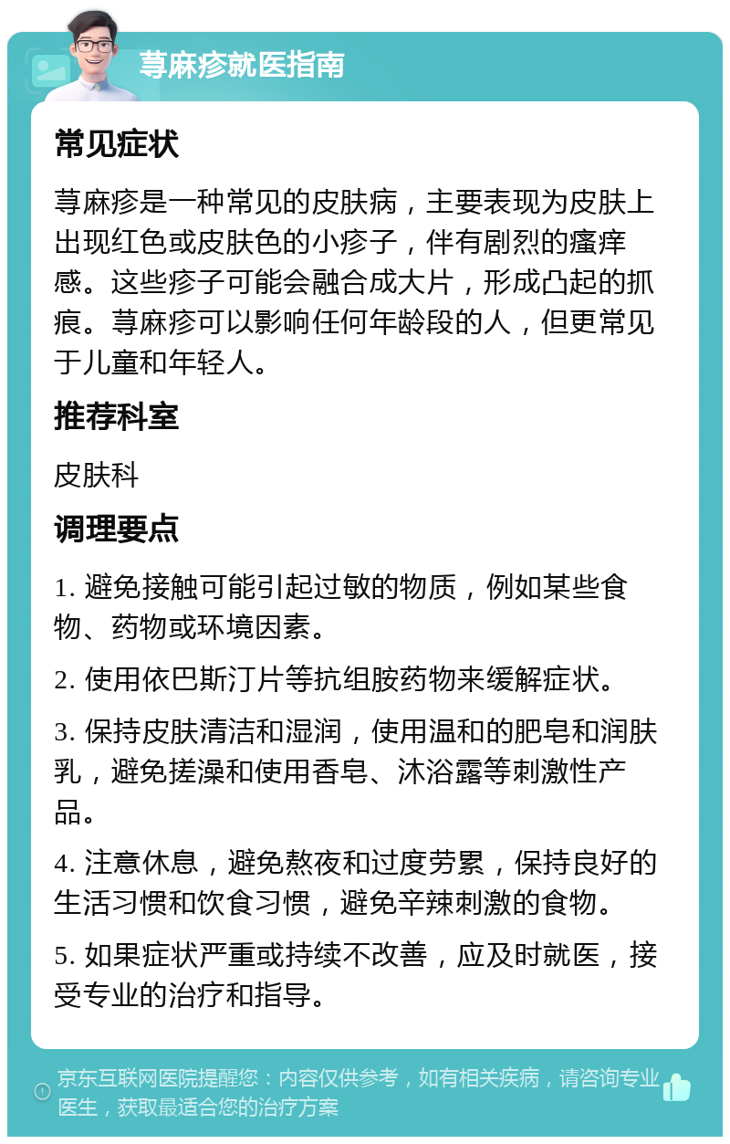 荨麻疹就医指南 常见症状 荨麻疹是一种常见的皮肤病，主要表现为皮肤上出现红色或皮肤色的小疹子，伴有剧烈的瘙痒感。这些疹子可能会融合成大片，形成凸起的抓痕。荨麻疹可以影响任何年龄段的人，但更常见于儿童和年轻人。 推荐科室 皮肤科 调理要点 1. 避免接触可能引起过敏的物质，例如某些食物、药物或环境因素。 2. 使用依巴斯汀片等抗组胺药物来缓解症状。 3. 保持皮肤清洁和湿润，使用温和的肥皂和润肤乳，避免搓澡和使用香皂、沐浴露等刺激性产品。 4. 注意休息，避免熬夜和过度劳累，保持良好的生活习惯和饮食习惯，避免辛辣刺激的食物。 5. 如果症状严重或持续不改善，应及时就医，接受专业的治疗和指导。