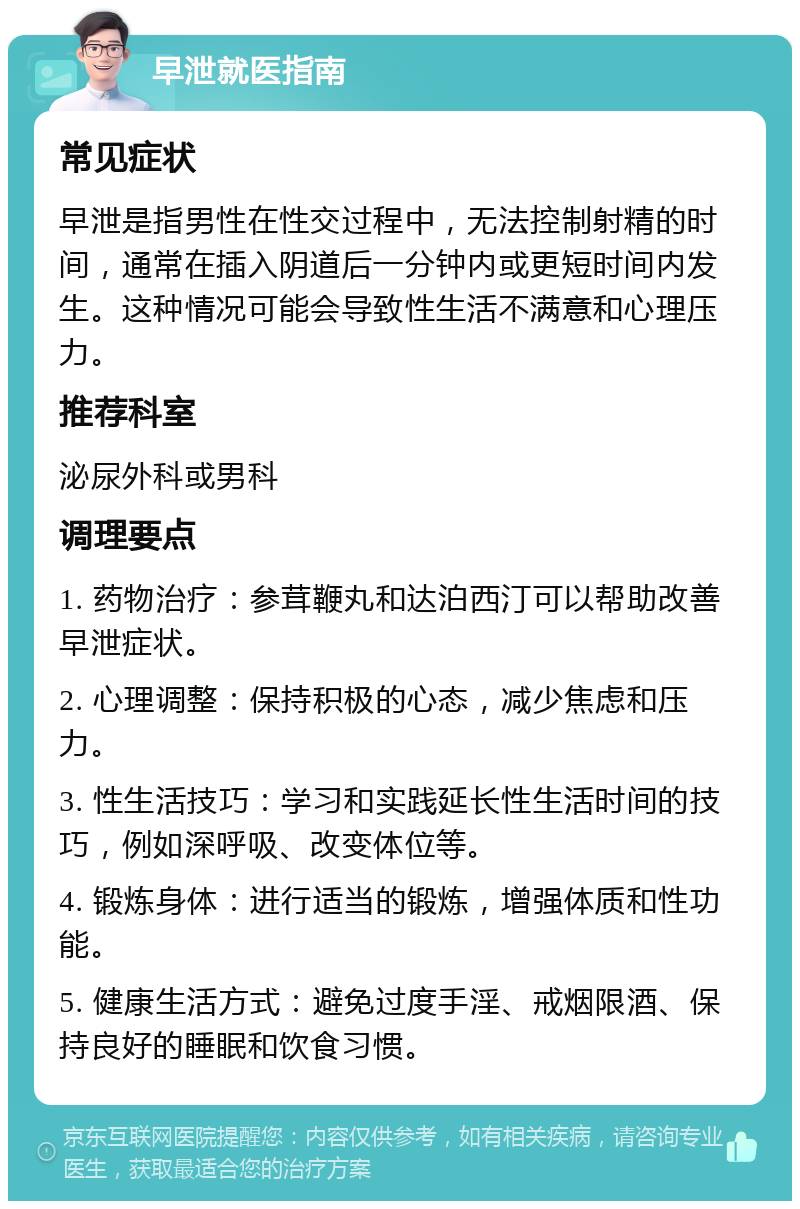 早泄就医指南 常见症状 早泄是指男性在性交过程中，无法控制射精的时间，通常在插入阴道后一分钟内或更短时间内发生。这种情况可能会导致性生活不满意和心理压力。 推荐科室 泌尿外科或男科 调理要点 1. 药物治疗：参茸鞭丸和达泊西汀可以帮助改善早泄症状。 2. 心理调整：保持积极的心态，减少焦虑和压力。 3. 性生活技巧：学习和实践延长性生活时间的技巧，例如深呼吸、改变体位等。 4. 锻炼身体：进行适当的锻炼，增强体质和性功能。 5. 健康生活方式：避免过度手淫、戒烟限酒、保持良好的睡眠和饮食习惯。