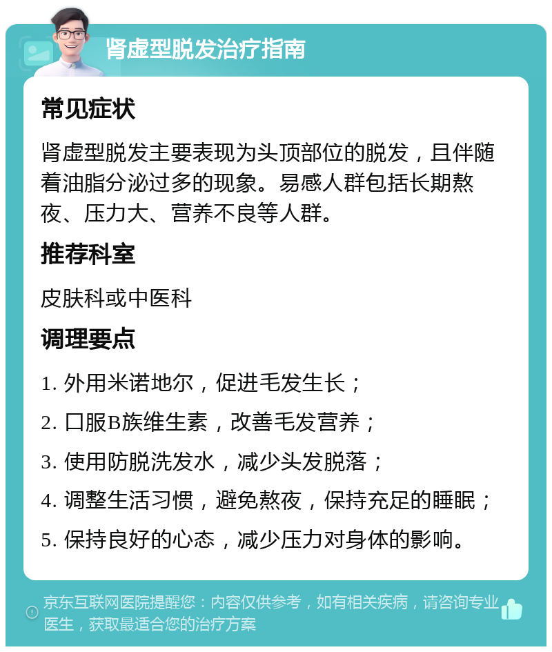 肾虚型脱发治疗指南 常见症状 肾虚型脱发主要表现为头顶部位的脱发，且伴随着油脂分泌过多的现象。易感人群包括长期熬夜、压力大、营养不良等人群。 推荐科室 皮肤科或中医科 调理要点 1. 外用米诺地尔，促进毛发生长； 2. 口服B族维生素，改善毛发营养； 3. 使用防脱洗发水，减少头发脱落； 4. 调整生活习惯，避免熬夜，保持充足的睡眠； 5. 保持良好的心态，减少压力对身体的影响。