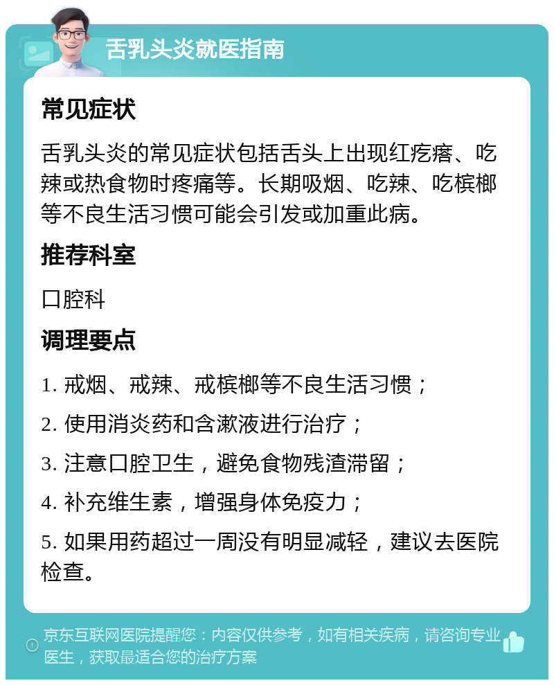 舌乳头炎就医指南 常见症状 舌乳头炎的常见症状包括舌头上出现红疙瘩、吃辣或热食物时疼痛等。长期吸烟、吃辣、吃槟榔等不良生活习惯可能会引发或加重此病。 推荐科室 口腔科 调理要点 1. 戒烟、戒辣、戒槟榔等不良生活习惯； 2. 使用消炎药和含漱液进行治疗； 3. 注意口腔卫生，避免食物残渣滞留； 4. 补充维生素，增强身体免疫力； 5. 如果用药超过一周没有明显减轻，建议去医院检查。