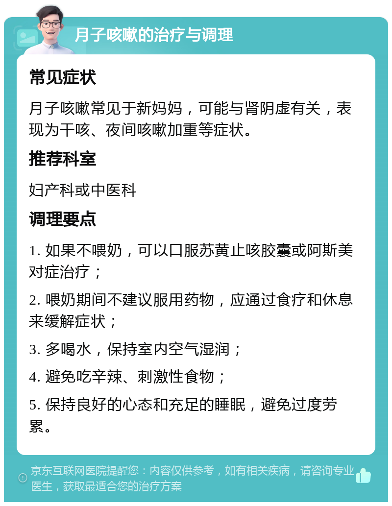 月子咳嗽的治疗与调理 常见症状 月子咳嗽常见于新妈妈，可能与肾阴虚有关，表现为干咳、夜间咳嗽加重等症状。 推荐科室 妇产科或中医科 调理要点 1. 如果不喂奶，可以口服苏黄止咳胶囊或阿斯美对症治疗； 2. 喂奶期间不建议服用药物，应通过食疗和休息来缓解症状； 3. 多喝水，保持室内空气湿润； 4. 避免吃辛辣、刺激性食物； 5. 保持良好的心态和充足的睡眠，避免过度劳累。