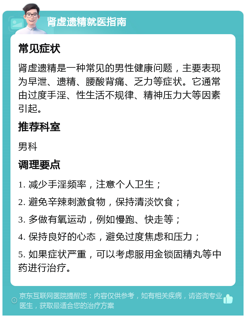 肾虚遗精就医指南 常见症状 肾虚遗精是一种常见的男性健康问题，主要表现为早泄、遗精、腰酸背痛、乏力等症状。它通常由过度手淫、性生活不规律、精神压力大等因素引起。 推荐科室 男科 调理要点 1. 减少手淫频率，注意个人卫生； 2. 避免辛辣刺激食物，保持清淡饮食； 3. 多做有氧运动，例如慢跑、快走等； 4. 保持良好的心态，避免过度焦虑和压力； 5. 如果症状严重，可以考虑服用金锁固精丸等中药进行治疗。