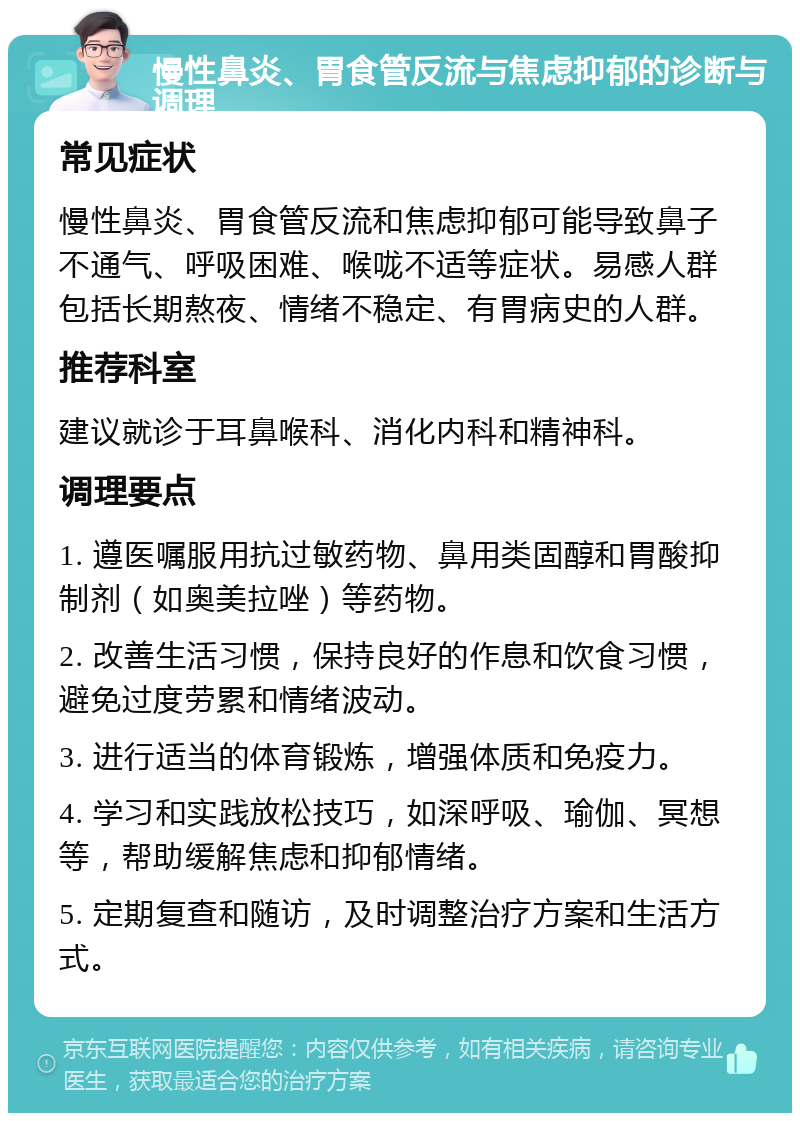 慢性鼻炎、胃食管反流与焦虑抑郁的诊断与调理 常见症状 慢性鼻炎、胃食管反流和焦虑抑郁可能导致鼻子不通气、呼吸困难、喉咙不适等症状。易感人群包括长期熬夜、情绪不稳定、有胃病史的人群。 推荐科室 建议就诊于耳鼻喉科、消化内科和精神科。 调理要点 1. 遵医嘱服用抗过敏药物、鼻用类固醇和胃酸抑制剂（如奥美拉唑）等药物。 2. 改善生活习惯，保持良好的作息和饮食习惯，避免过度劳累和情绪波动。 3. 进行适当的体育锻炼，增强体质和免疫力。 4. 学习和实践放松技巧，如深呼吸、瑜伽、冥想等，帮助缓解焦虑和抑郁情绪。 5. 定期复查和随访，及时调整治疗方案和生活方式。