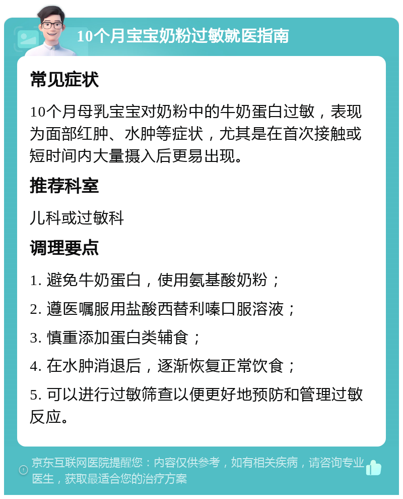 10个月宝宝奶粉过敏就医指南 常见症状 10个月母乳宝宝对奶粉中的牛奶蛋白过敏，表现为面部红肿、水肿等症状，尤其是在首次接触或短时间内大量摄入后更易出现。 推荐科室 儿科或过敏科 调理要点 1. 避免牛奶蛋白，使用氨基酸奶粉； 2. 遵医嘱服用盐酸西替利嗪口服溶液； 3. 慎重添加蛋白类辅食； 4. 在水肿消退后，逐渐恢复正常饮食； 5. 可以进行过敏筛查以便更好地预防和管理过敏反应。