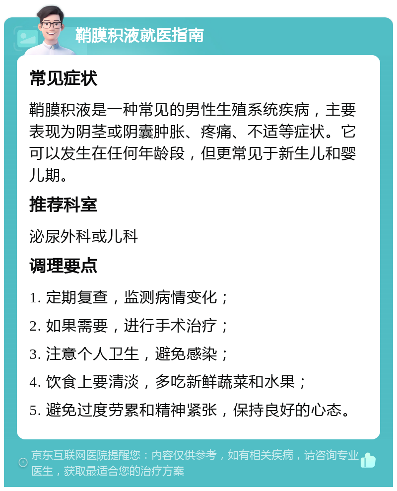 鞘膜积液就医指南 常见症状 鞘膜积液是一种常见的男性生殖系统疾病，主要表现为阴茎或阴囊肿胀、疼痛、不适等症状。它可以发生在任何年龄段，但更常见于新生儿和婴儿期。 推荐科室 泌尿外科或儿科 调理要点 1. 定期复查，监测病情变化； 2. 如果需要，进行手术治疗； 3. 注意个人卫生，避免感染； 4. 饮食上要清淡，多吃新鲜蔬菜和水果； 5. 避免过度劳累和精神紧张，保持良好的心态。