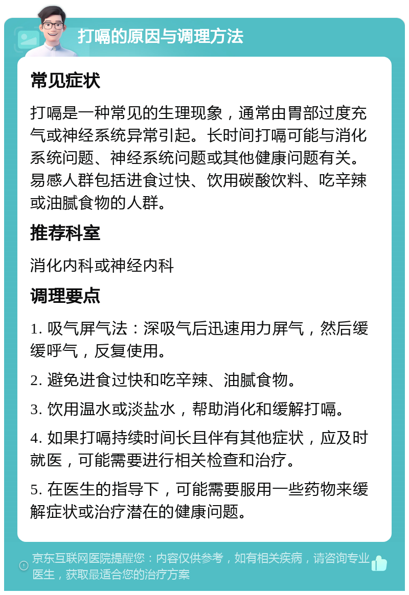 打嗝的原因与调理方法 常见症状 打嗝是一种常见的生理现象，通常由胃部过度充气或神经系统异常引起。长时间打嗝可能与消化系统问题、神经系统问题或其他健康问题有关。易感人群包括进食过快、饮用碳酸饮料、吃辛辣或油腻食物的人群。 推荐科室 消化内科或神经内科 调理要点 1. 吸气屏气法：深吸气后迅速用力屏气，然后缓缓呼气，反复使用。 2. 避免进食过快和吃辛辣、油腻食物。 3. 饮用温水或淡盐水，帮助消化和缓解打嗝。 4. 如果打嗝持续时间长且伴有其他症状，应及时就医，可能需要进行相关检查和治疗。 5. 在医生的指导下，可能需要服用一些药物来缓解症状或治疗潜在的健康问题。