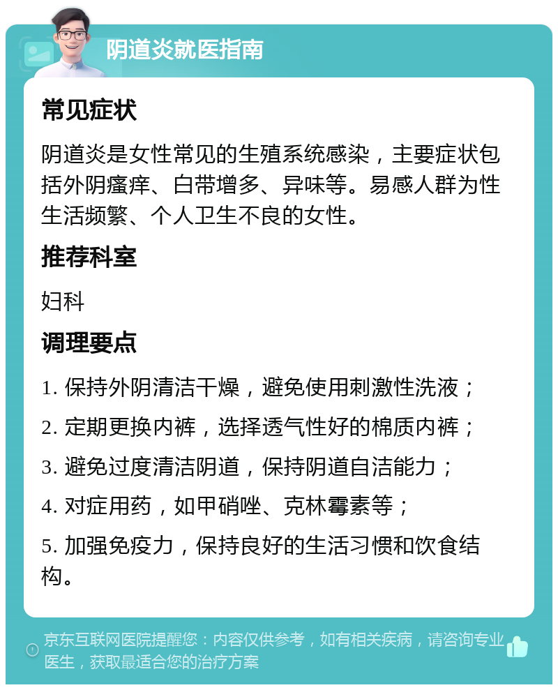 阴道炎就医指南 常见症状 阴道炎是女性常见的生殖系统感染，主要症状包括外阴瘙痒、白带增多、异味等。易感人群为性生活频繁、个人卫生不良的女性。 推荐科室 妇科 调理要点 1. 保持外阴清洁干燥，避免使用刺激性洗液； 2. 定期更换内裤，选择透气性好的棉质内裤； 3. 避免过度清洁阴道，保持阴道自洁能力； 4. 对症用药，如甲硝唑、克林霉素等； 5. 加强免疫力，保持良好的生活习惯和饮食结构。