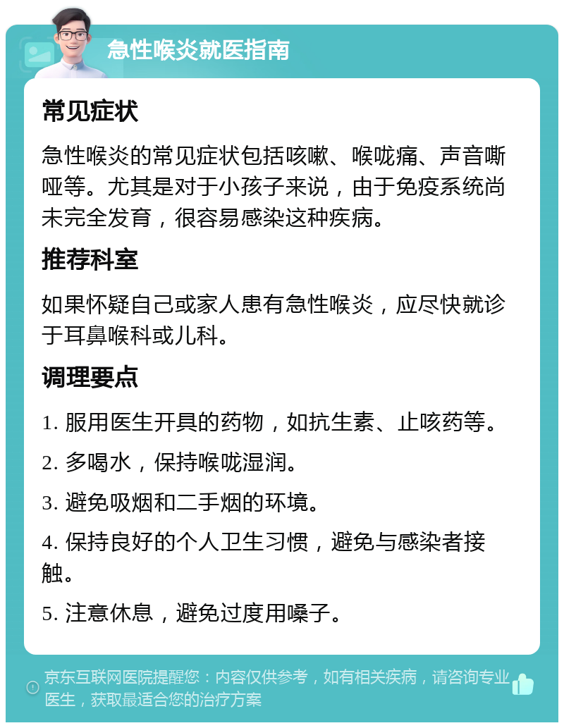 急性喉炎就医指南 常见症状 急性喉炎的常见症状包括咳嗽、喉咙痛、声音嘶哑等。尤其是对于小孩子来说，由于免疫系统尚未完全发育，很容易感染这种疾病。 推荐科室 如果怀疑自己或家人患有急性喉炎，应尽快就诊于耳鼻喉科或儿科。 调理要点 1. 服用医生开具的药物，如抗生素、止咳药等。 2. 多喝水，保持喉咙湿润。 3. 避免吸烟和二手烟的环境。 4. 保持良好的个人卫生习惯，避免与感染者接触。 5. 注意休息，避免过度用嗓子。