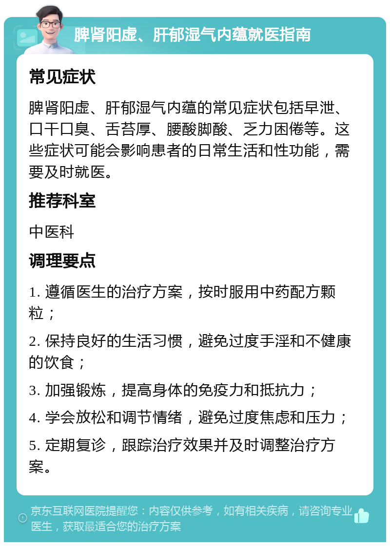 脾肾阳虚、肝郁湿气内蕴就医指南 常见症状 脾肾阳虚、肝郁湿气内蕴的常见症状包括早泄、口干口臭、舌苔厚、腰酸脚酸、乏力困倦等。这些症状可能会影响患者的日常生活和性功能，需要及时就医。 推荐科室 中医科 调理要点 1. 遵循医生的治疗方案，按时服用中药配方颗粒； 2. 保持良好的生活习惯，避免过度手淫和不健康的饮食； 3. 加强锻炼，提高身体的免疫力和抵抗力； 4. 学会放松和调节情绪，避免过度焦虑和压力； 5. 定期复诊，跟踪治疗效果并及时调整治疗方案。