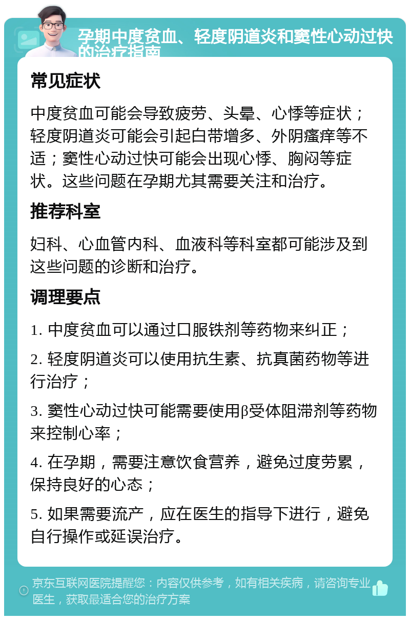 孕期中度贫血、轻度阴道炎和窦性心动过快的治疗指南 常见症状 中度贫血可能会导致疲劳、头晕、心悸等症状；轻度阴道炎可能会引起白带增多、外阴瘙痒等不适；窦性心动过快可能会出现心悸、胸闷等症状。这些问题在孕期尤其需要关注和治疗。 推荐科室 妇科、心血管内科、血液科等科室都可能涉及到这些问题的诊断和治疗。 调理要点 1. 中度贫血可以通过口服铁剂等药物来纠正； 2. 轻度阴道炎可以使用抗生素、抗真菌药物等进行治疗； 3. 窦性心动过快可能需要使用β受体阻滞剂等药物来控制心率； 4. 在孕期，需要注意饮食营养，避免过度劳累，保持良好的心态； 5. 如果需要流产，应在医生的指导下进行，避免自行操作或延误治疗。