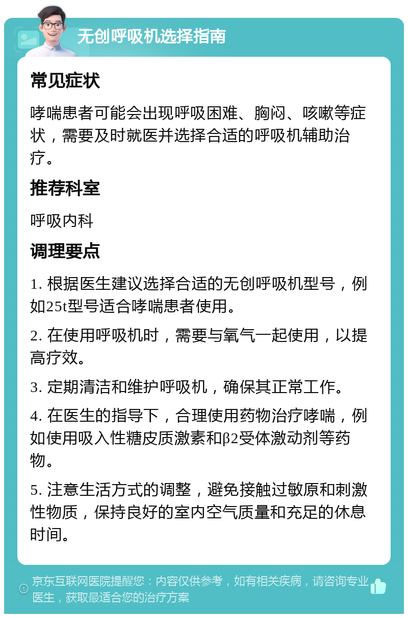 无创呼吸机选择指南 常见症状 哮喘患者可能会出现呼吸困难、胸闷、咳嗽等症状，需要及时就医并选择合适的呼吸机辅助治疗。 推荐科室 呼吸内科 调理要点 1. 根据医生建议选择合适的无创呼吸机型号，例如25t型号适合哮喘患者使用。 2. 在使用呼吸机时，需要与氧气一起使用，以提高疗效。 3. 定期清洁和维护呼吸机，确保其正常工作。 4. 在医生的指导下，合理使用药物治疗哮喘，例如使用吸入性糖皮质激素和β2受体激动剂等药物。 5. 注意生活方式的调整，避免接触过敏原和刺激性物质，保持良好的室内空气质量和充足的休息时间。