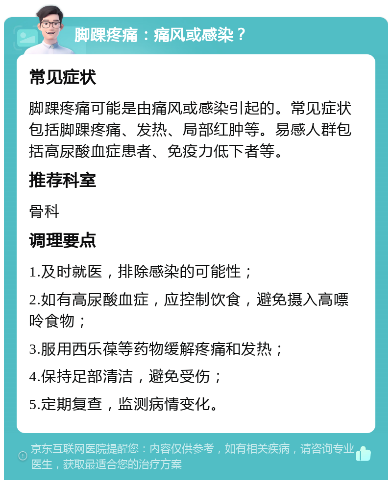 脚踝疼痛：痛风或感染？ 常见症状 脚踝疼痛可能是由痛风或感染引起的。常见症状包括脚踝疼痛、发热、局部红肿等。易感人群包括高尿酸血症患者、免疫力低下者等。 推荐科室 骨科 调理要点 1.及时就医，排除感染的可能性； 2.如有高尿酸血症，应控制饮食，避免摄入高嘌呤食物； 3.服用西乐葆等药物缓解疼痛和发热； 4.保持足部清洁，避免受伤； 5.定期复查，监测病情变化。